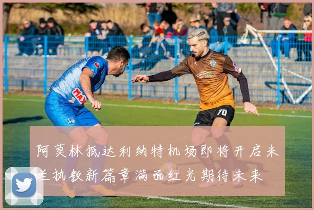 阿莫林抵达利纳特机场即将开启米兰执教新篇章满面红光期待未来