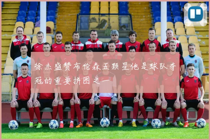 徐杰盛赞布伦森五颗星他是球队夺冠的重要拼图之一