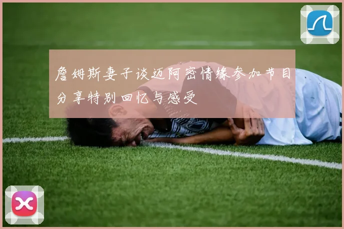 詹姆斯妻子谈迈阿密情缘参加节目分享特别回忆与感受