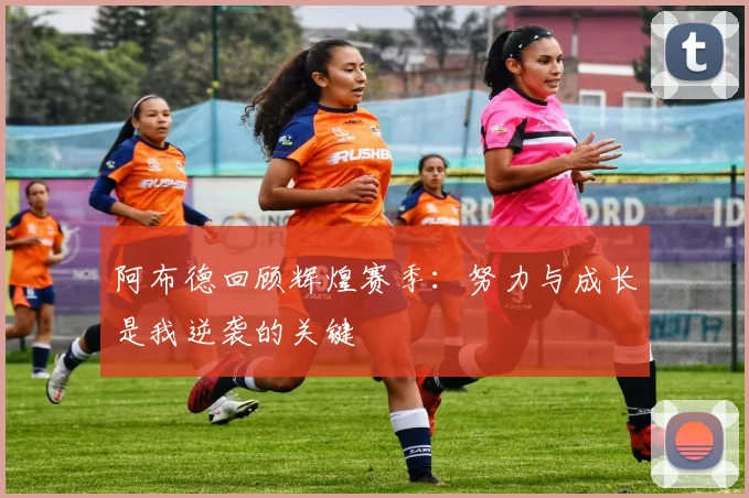 阿布德回顾辉煌赛季：努力与成长是我逆袭的关键