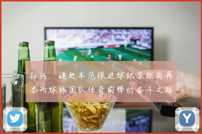 孙兴慜追赶车范根进球纪录距离再添两球韩国队传奇前锋的奋斗之路