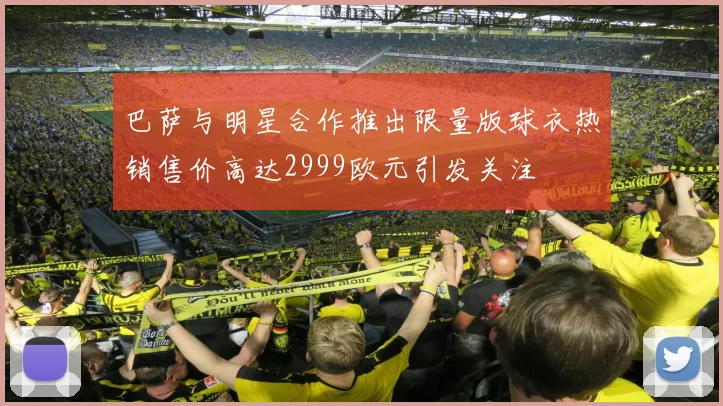 巴萨与明星合作推出限量版球衣热销售价高达2999欧元引发关注