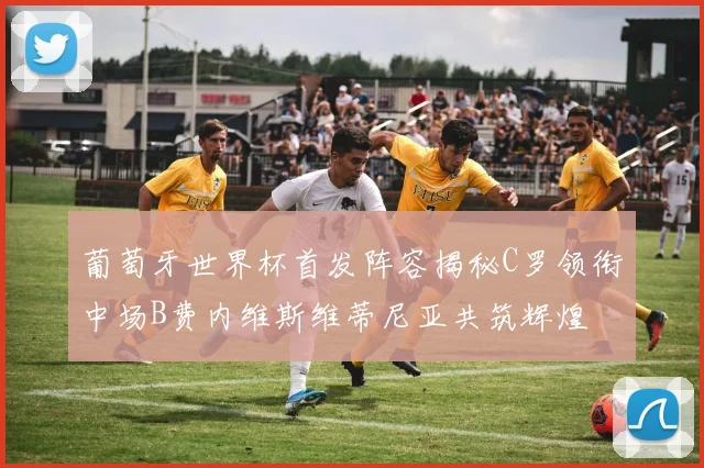 葡萄牙世界杯首发阵容揭秘C罗领衔中场B费内维斯维蒂尼亚共筑辉煌