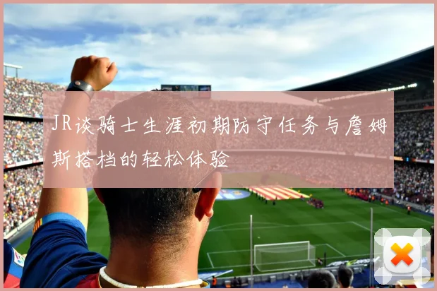 JR谈骑士生涯初期防守任务与詹姆斯搭档的轻松体验