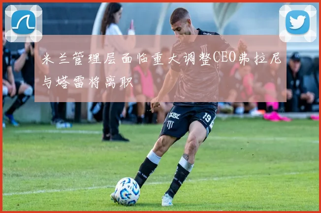 米兰管理层面临重大调整CEO弗拉尼与塔雷将离职